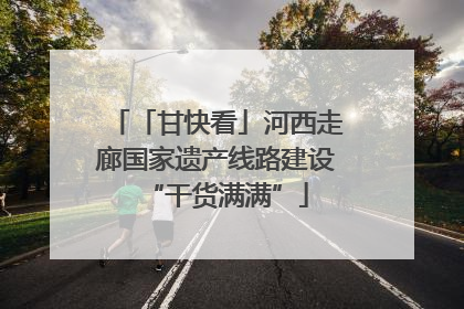 「甘快看」河西走廊国家遗产线路建设“干货满满”