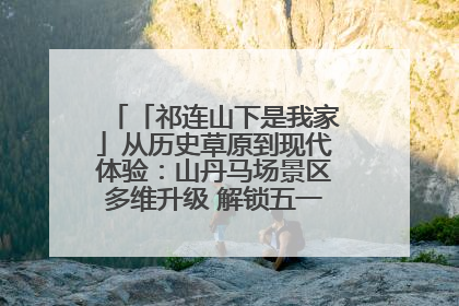 「祁连山下是我家」从历史草原到现代体验:山丹马场景区多维升级 解锁五一文旅新玩法