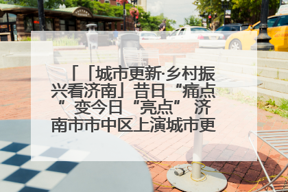 「城市更新·乡村振兴看济南」昔日“痛点”变今日“亮点” 济南市市中区上演城市更新“三部曲”