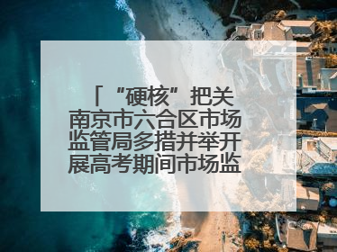 “硬核”把关 南京市六合区市场监管局多措并举开展高考期间市场监管保障工作