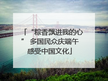 “粽香飘进我的心” 多国民众庆端午感受中国文化