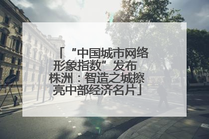 “中国城市网络形象指数”发布 株洲：智造之城擦亮中部经济名片