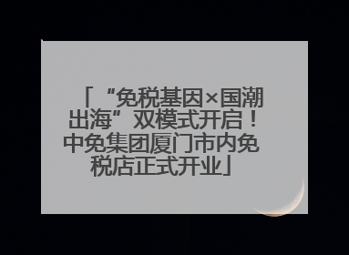 “免税基因×国潮出海”双模式开启！中免集团厦门市内免税店正式开业