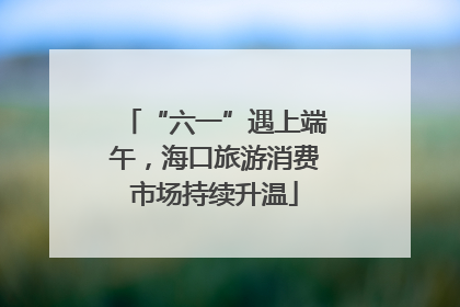 “六一”遇上端午，海口旅游消费市场持续升温