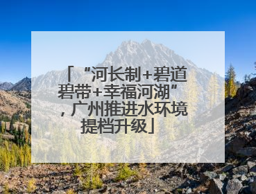 “河长制+碧道碧带+幸福河湖”，广州推进水环境提档升级
