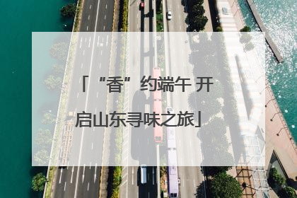 “香”约端午 开启山东寻味之旅