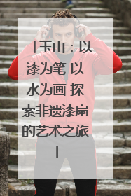 玉山：以漆为笔 以水为画 探索非遗漆扇的艺术之旅