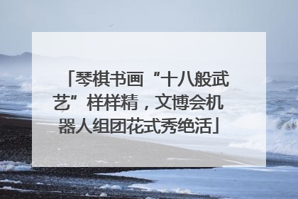 琴棋书画“十八般武艺”样样精，文博会机器人组团花式秀绝活