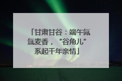 甘肃甘谷：端午氤氲麦香，“谷角儿”系起千年亲情