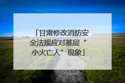 甘肃修改消防安全法规应对基层“小火亡人”现象