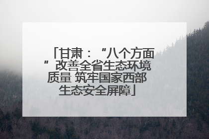 甘肃：“八个方面”改善全省生态环境质量 筑牢国家西部生态安全屏障