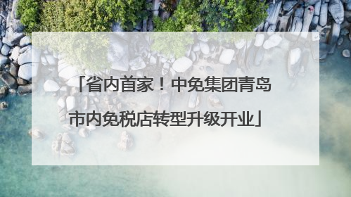 省内首家！中免集团青岛市内免税店转型升级开业