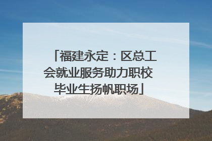 福建永定：区总工会就业服务助力职校毕业生扬帆职场
