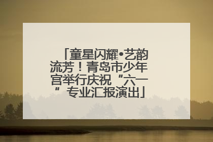 童星闪耀•艺韵流芳！青岛市少年宫举行庆祝“六一”专业汇报演出