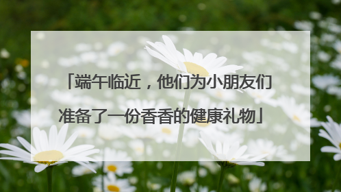 端午临近，他们为小朋友们准备了一份香香的健康礼物