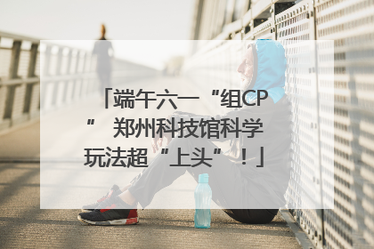 端午六一“组CP” 郑州科技馆科学玩法超“上头”！