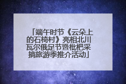 端午时节《云朵上的石椅村》亮相北川瓦尔俄足节暨枇杷采摘旅游季推介活动