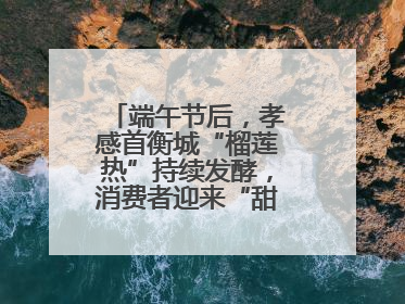 端午节后，孝感首衡城“榴莲热”持续发酵，消费者迎来“甜蜜”囤货期