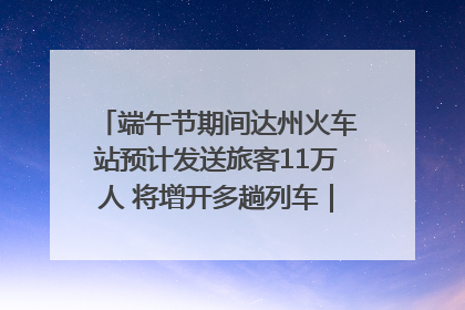 端午节期间达州火车站预计发送旅客11万人 将增开多趟列车｜网络中国节·端午