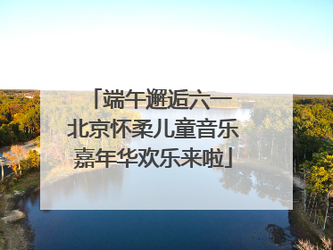 端午邂逅六一 北京怀柔儿童音乐嘉年华欢乐来啦