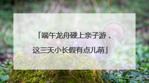 端午龙舟碰上亲子游，这三天小长假有点儿萌