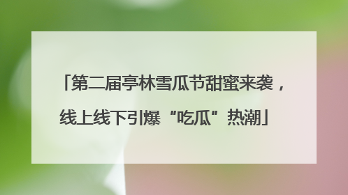 第二届亭林雪瓜节甜蜜来袭，线上线下引爆“吃瓜”热潮