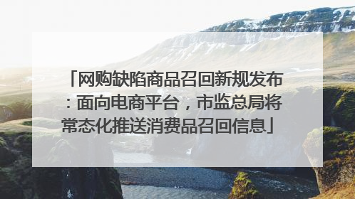 网购缺陷商品召回新规发布：面向电商平台，市监总局将常态化推送消费品召回信息