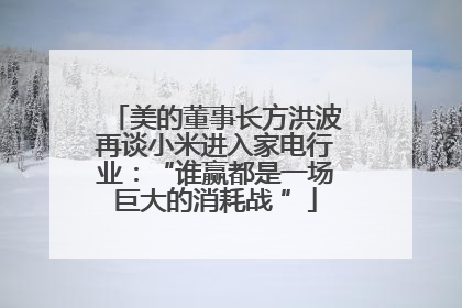 美的董事长方洪波再谈小米进入家电行业：“谁赢都是一场巨大的消耗战 ”