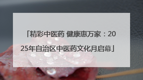 精彩中医药 健康惠万家：2025年自治区中医药文化月启幕