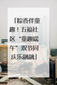 粽香伴童趣！五福社区“童趣端午”双节同庆乐融融