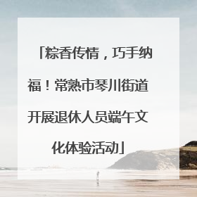 粽香传情，巧手纳福！常熟市琴川街道开展退休人员端午文化体验活动