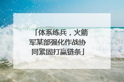 体系练兵，火箭军某部强化作战协同紧固打赢链条
