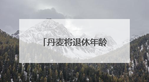 丹麦将退休年龄提高至全球最高水平 更多国家或将逐步跟进