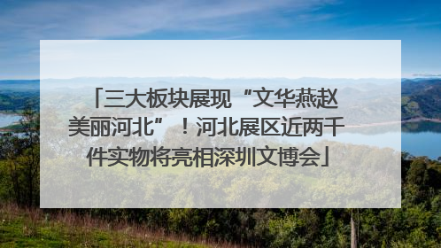 三大板块展现“文华燕赵 美丽河北”！河北展区近两千件实物将亮相深圳文博会