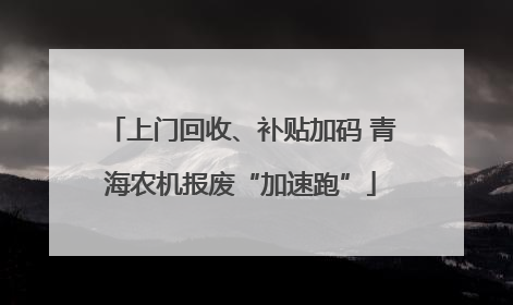 上门回收、补贴加码 青海农机报废“加速跑”