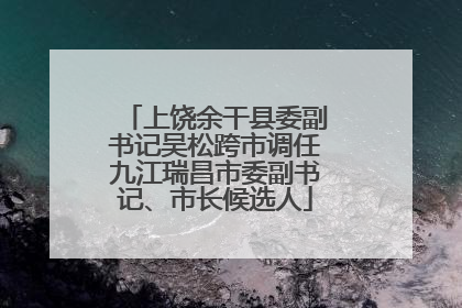 上饶余干县委副书记吴松跨市调任九江瑞昌市委副书记、市长候选人