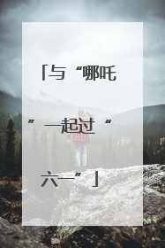 与“哪吒”一起过“六一”
