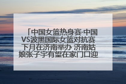 中国女篮热身赛·中国VS波黑国际女篮对抗赛下月在济南举办 济南姑娘张子宇有望在家门口迎来国家队首秀