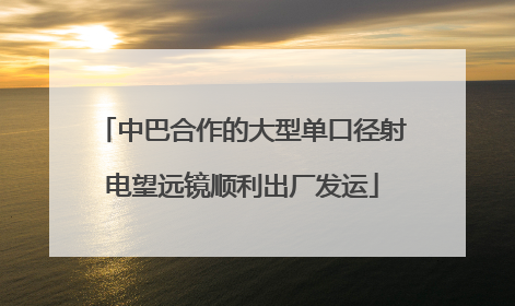 中巴合作的大型单口径射电望远镜顺利出厂发运