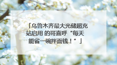 乌鲁木齐最大光储超充站启用 的哥直呼“每天能省一碗拌面钱！”