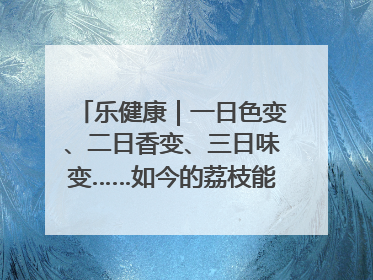 乐健康｜一日色变、二日香变、三日味变……如今的荔枝能存放多久？
