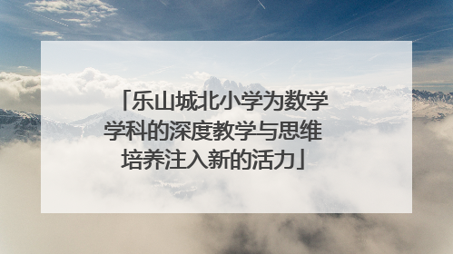 乐山城北小学为数学学科的深度教学与思维培养注入新的活力