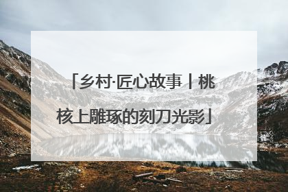乡村·匠心故事丨桃核上雕琢的刻刀光影