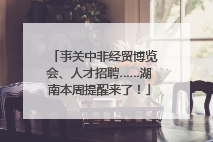 事关中非经贸博览会、人才招聘……湖南本周提醒来了！