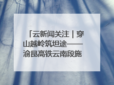云新闻关注｜穿山越岭筑坦途——渝昆高铁云南段施工现场见闻
