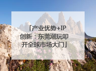 产业优势+IP创新：东莞潮玩叩开全球市场大门