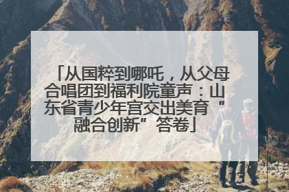 从国粹到哪吒，从父母合唱团到福利院童声：山东省青少年宫交出美育“融合创新”答卷