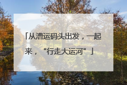 从漕运码头出发，一起来，“行走大运河”