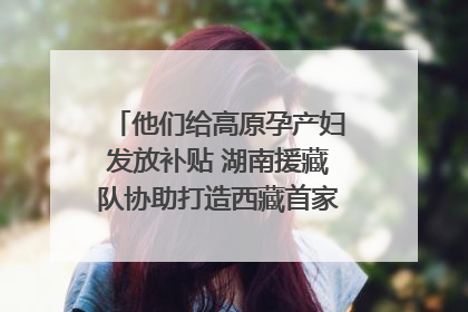 他们给高原孕产妇发放补贴 湖南援藏队协助打造西藏首家高原产儿协同中心