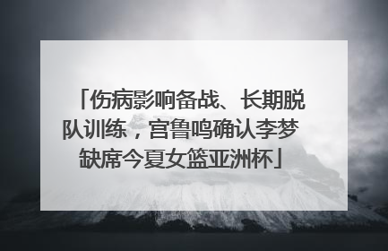 伤病影响备战、长期脱队训练，宫鲁鸣确认李梦缺席今夏女篮亚洲杯